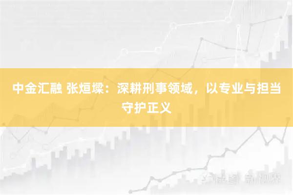 中金汇融 张烜墚：深耕刑事领域，以专业与担当守护正义