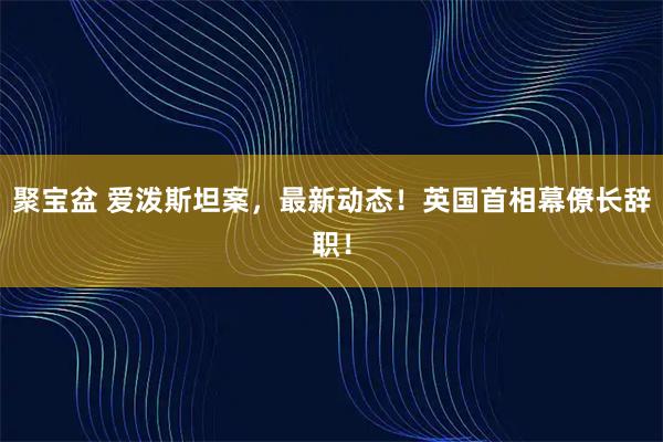 聚宝盆 爱泼斯坦案，最新动态！英国首相幕僚长辞职！