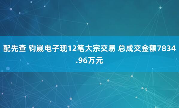 配先查 钧崴电子现12笔大宗交易 总成交金额7834.96万元