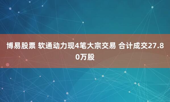 博易股票 软通动力现4笔大宗交易 合计成交27.80万股