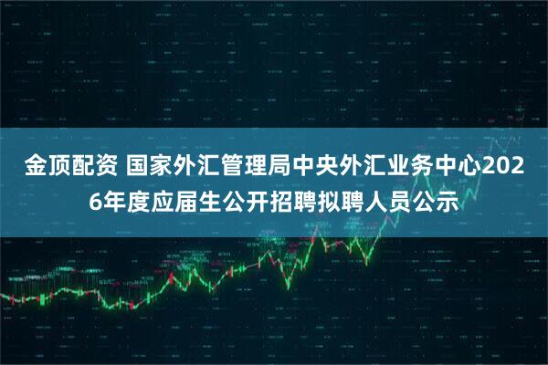 金顶配资 国家外汇管理局中央外汇业务中心2026年度应届生公开招聘拟聘人员公示