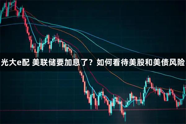 光大e配 美联储要加息了？如何看待美股和美债风险