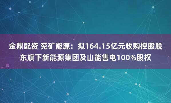 金鼎配资 兖矿能源:拟164.15亿元收购控股股东旗下新能源集团及山能售电100%股权