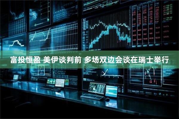 富投恒盈 美伊谈判前 多场双边会谈在瑞士举行