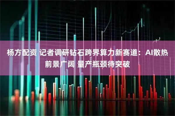 杨方配资 记者调研钻石跨界算力新赛道：AI散热前景广阔 量产瓶颈待突破