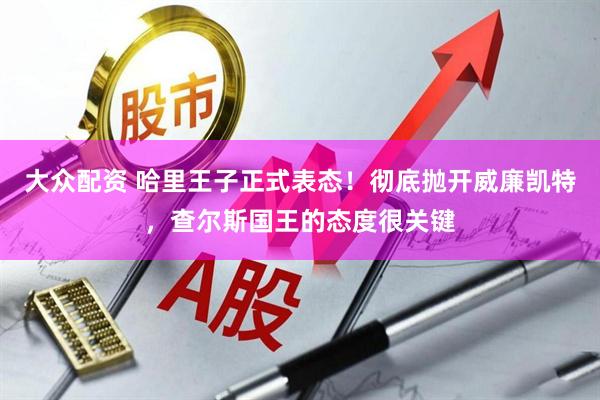大众配资 哈里王子正式表态！彻底抛开威廉凯特，查尔斯国王的态度很关键