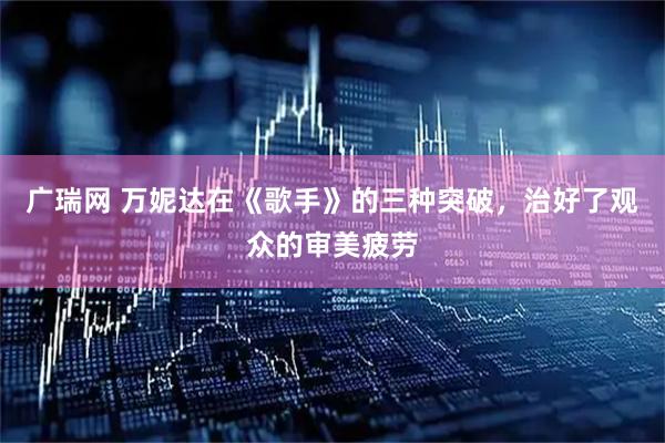 广瑞网 万妮达在《歌手》的三种突破，治好了观众的审美疲劳