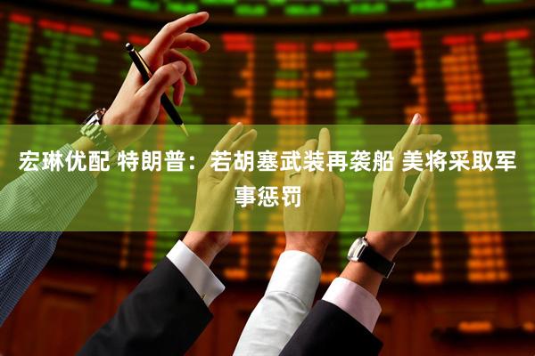 宏琳优配 特朗普：若胡塞武装再袭船 美将采取军事惩罚