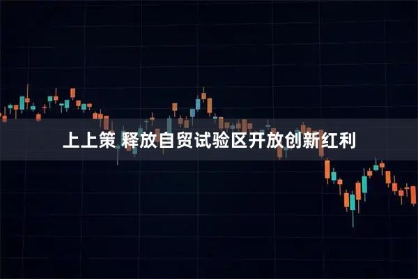 上上策 释放自贸试验区开放创新红利