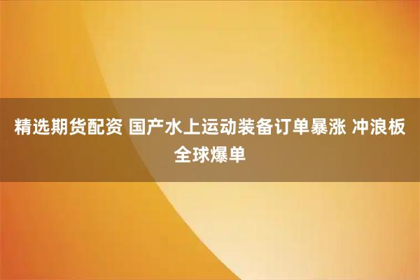 精选期货配资 国产水上运动装备订单暴涨 冲浪板全球爆单