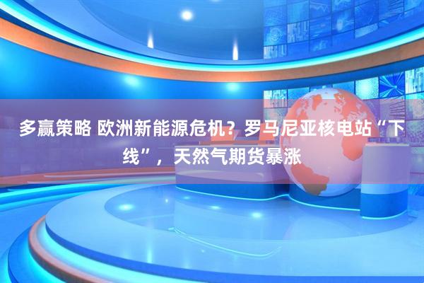 多赢策略 欧洲新能源危机？罗马尼亚核电站“下线”，天然气期货暴涨